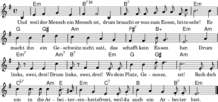 \header { tagline = ##f }
\layout { indent = 0 \context { \Score \remove "Bar_number_engraver" } }
<<
\new ChordNames { \set Staff.midiInstrument = #"electric guitar (jazz)" \chordmode {
s4 | e,1:m | b,1:7.9- |
b,1:7 | e,1:m |
g,2 gis,2: | a,1:m |
fis,2:7 b,2:5+ | e,2.:m a,4:m | e,2.:m7 a,4:m7 |
b,2.:7 e,4:m | g,2 gis,2 |
a,1:m | c,2:7.7- a,4:m e,4 |
e,2:m c,2:7.7 | b,2. b,4:7 | e,2.:m \bar "|."
} }
\relative g {\set Staff.midiInstrument = #"alto sax" \autoBeamOff \key e \minor \time 4/4 \partial 4
b4 | e fis g e | fis fis2 b,4 |
fis'8 fis fis g a a fis c' | b2. b4 |
b b d d | c b a g |
fis fis b8-. g4. | e2. a4 | e8-. r8 e4 e c' |
fis,8-. r8 fis4 fis e8-. e8-. | b'4 b d8-. d4. |
c2. e,8-. e-. | c'4 c8. c16 c4 b8.-. ais16 |
b4 g e e8-. g-. | b4 a g fis8-. fis-. | e2. \bar "|."
}
\addlyrics {
Und weil der Mensch ein Mensch ist,
drum braucht er was zum Es -- sen, bit -- te sehr!
Es macht ihn ein Ge -- schwätz nicht satt,
das schafft kein Es -- sen her.
Drum links, zwei, drei!
Drum links, zwei, drei!
Wo dein Platz, Ge -- nos -- se, ist!
Reih dich ein in die Ar -- bei -- ter -- ein -- heits -- front,
weil du auch ein Ar -- bei -- ter bist.
}
>>
\midi { \tempo 4 = 128 \context { \ChordNames midiMinimumVolume = #0.3 midiMaximumVolume = #0.3 } }